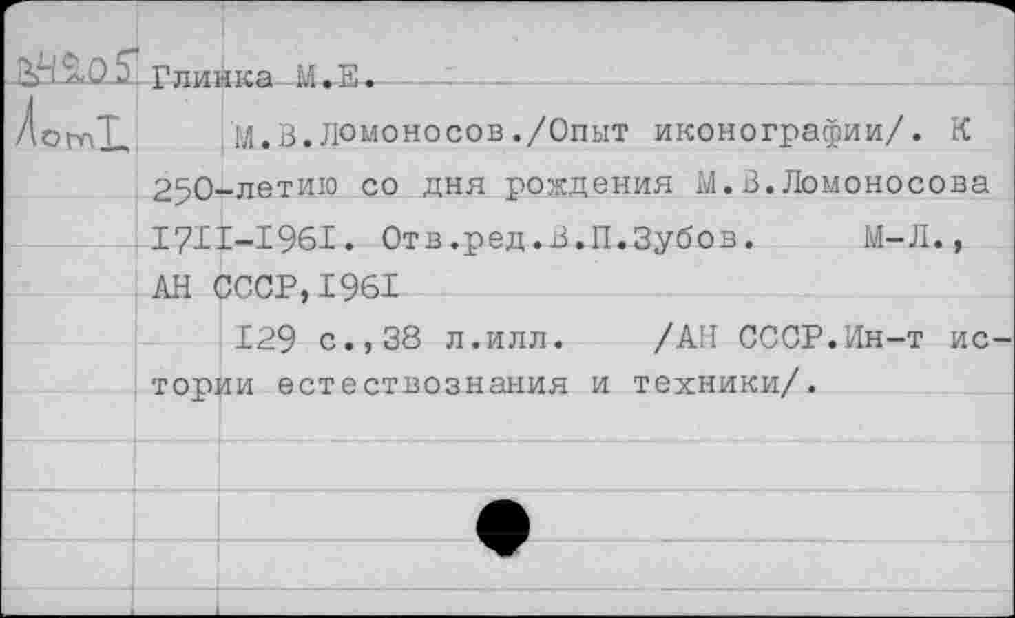 ﻿	Гпиика М. та.	' 	 ... .		 ._	_ ___ ._	
/от!.		М.В.Ломоносов./Опыт иконографии/. К
	250-	-летию со дня рождения М.В.Ломоносова
	171 АН	Г-1961. Отв.ред.В.П.Зубов.	М-Л.,
		'ЗССР.ТЧй!
	129 с.,38 л.ИЛЛ.	/АН СССР.Ин-т ис- тппии естествознания и техники/.	
		
		
		
		
		